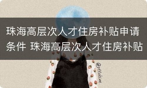 珠海高层次人才住房补贴申请条件 珠海高层次人才住房补贴申请条件有哪些