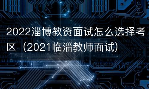 2022淄博教资面试怎么选择考区（2021临淄教师面试）