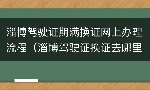 淄博驾驶证期满换证网上办理流程（淄博驾驶证换证去哪里）