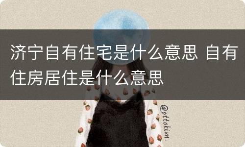 济宁自有住宅是什么意思 自有住房居住是什么意思