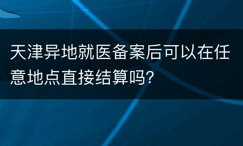 天津异地就医备案后可以在任意地点直接结算吗？