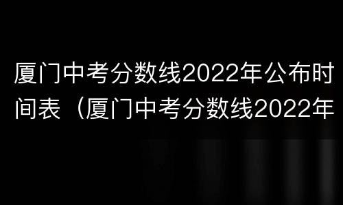 厦门中考分数线2022年公布时间表（厦门中考分数线2022年公布时间表格）
