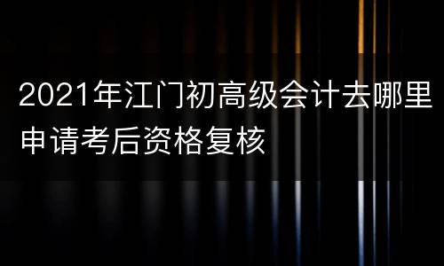 2021年江门初高级会计去哪里申请考后资格复核