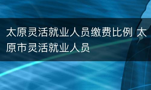 太原灵活就业人员缴费比例 太原市灵活就业人员