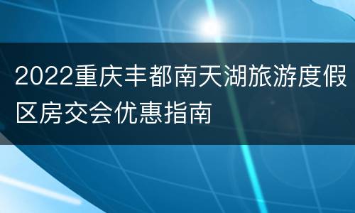 2022重庆丰都南天湖旅游度假区房交会优惠指南