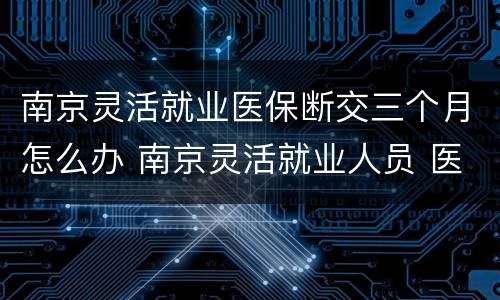 南京灵活就业医保断交三个月怎么办 南京灵活就业人员 医保中断 补缴