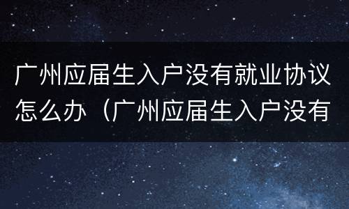 广州应届生入户没有就业协议怎么办（广州应届生入户没有就业协议怎么办）