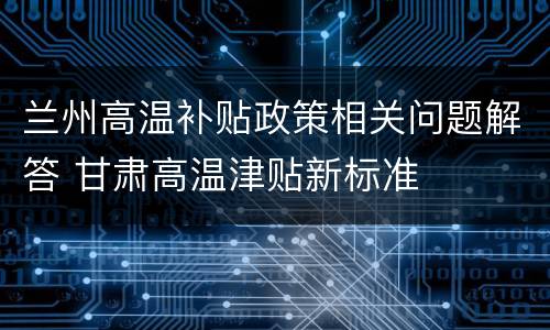 兰州高温补贴政策相关问题解答 甘肃高温津贴新标准