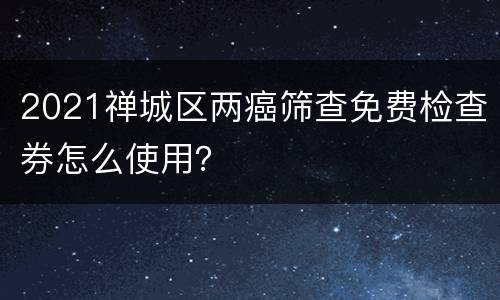 2021禅城区两癌筛查免费检查券怎么使用？
