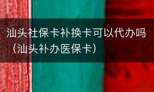 汕头社保卡补换卡可以代办吗（汕头补办医保卡）