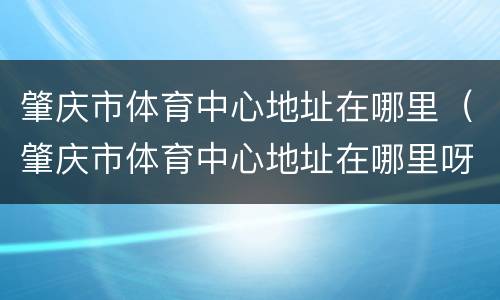 肇庆市体育中心地址在哪里（肇庆市体育中心地址在哪里呀）
