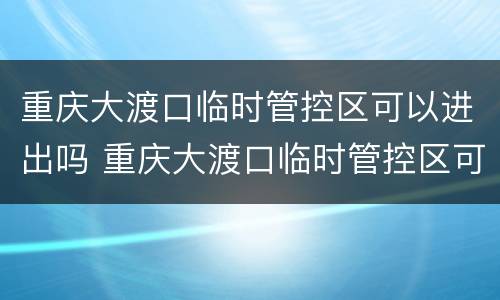 重庆大渡口临时管控区可以进出吗 重庆大渡口临时管控区可以进出吗今天