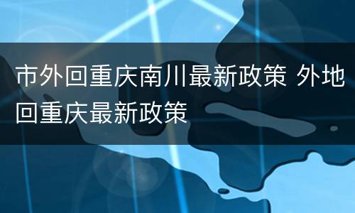 市外回重庆南川最新政策 外地回重庆最新政策