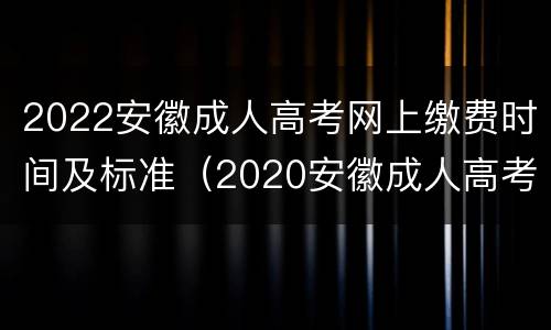 2022安徽成人高考网上缴费时间及标准（2020安徽成人高考时间）