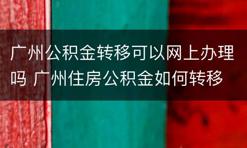 广州公积金转移可以网上办理吗 广州住房公积金如何转移