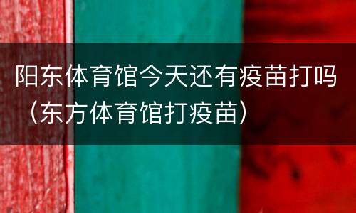 阳东体育馆今天还有疫苗打吗（东方体育馆打疫苗）