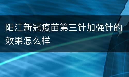 阳江新冠疫苗第三针加强针的效果怎么样