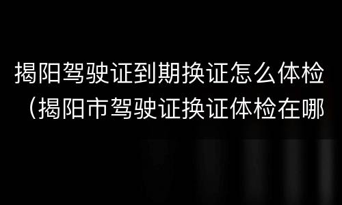 揭阳驾驶证到期换证怎么体检（揭阳市驾驶证换证体检在哪家医院）