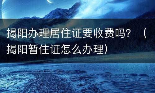 揭阳办理居住证要收费吗？（揭阳暂住证怎么办理）