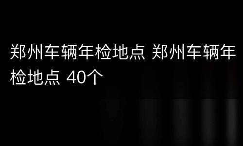 郑州车辆年检地点 郑州车辆年检地点 40个