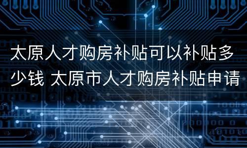 太原人才购房补贴可以补贴多少钱 太原市人才购房补贴申请条件