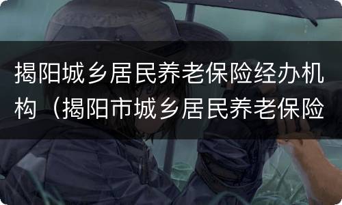 揭阳城乡居民养老保险经办机构（揭阳市城乡居民养老保险制度）