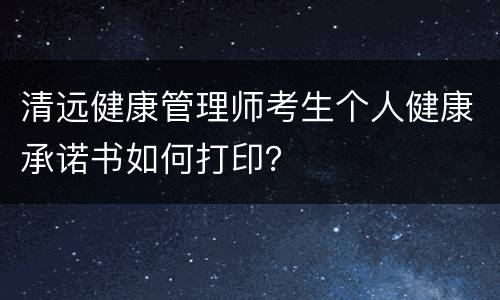 清远健康管理师考生个人健康承诺书如何打印？