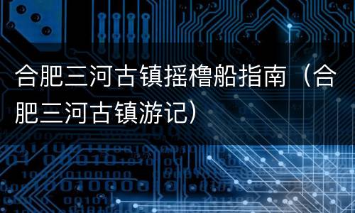 合肥三河古镇摇橹船指南（合肥三河古镇游记）