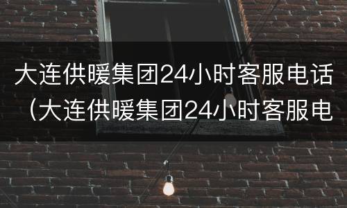 大连供暖集团24小时客服电话（大连供暖集团24小时客服电话号码）