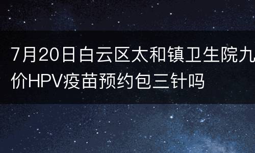 7月20日白云区太和镇卫生院九价HPV疫苗预约包三针吗