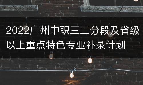 2022广州中职三二分段及省级以上重点特色专业补录计划