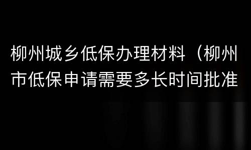 柳州城乡低保办理材料（柳州市低保申请需要多长时间批准）