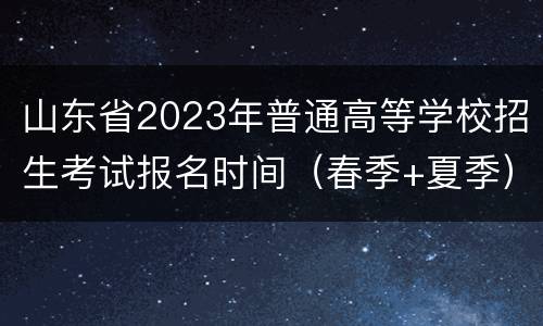 山东省2023年普通高等学校招生考试报名时间（春季+夏季）