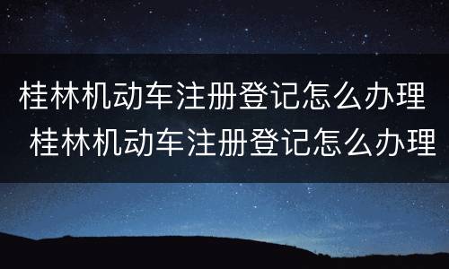 桂林机动车注册登记怎么办理 桂林机动车注册登记怎么办理流程