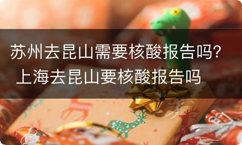 苏州去昆山需要核酸报告吗？ 上海去昆山要核酸报告吗