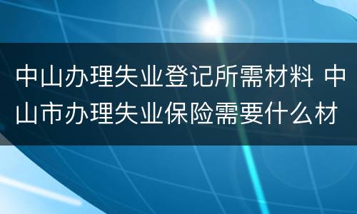 中山办理失业登记所需材料 中山市办理失业保险需要什么材料