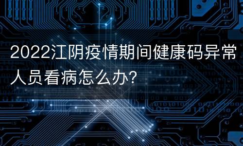 2022江阴疫情期间健康码异常人员看病怎么办？