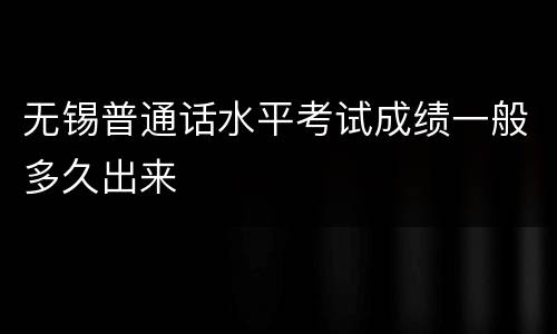无锡普通话水平考试成绩一般多久出来