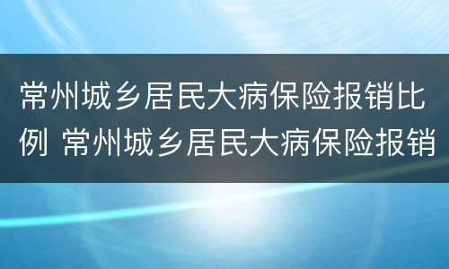 常州城乡居民大病保险报销比例 常州城乡居民大病保险报销比例表