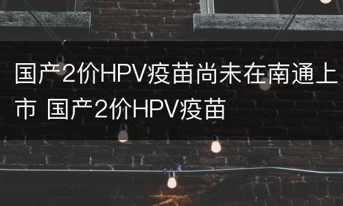 国产2价HPV疫苗尚未在南通上市 国产2价HPV疫苗