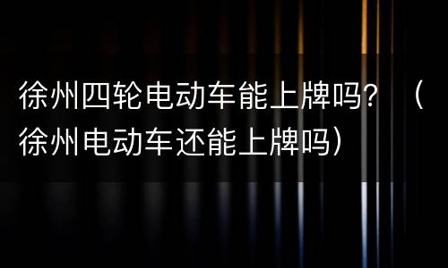 徐州四轮电动车能上牌吗？（徐州电动车还能上牌吗）
