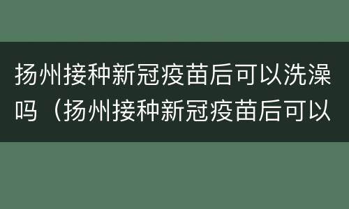 扬州接种新冠疫苗后可以洗澡吗（扬州接种新冠疫苗后可以洗澡吗）