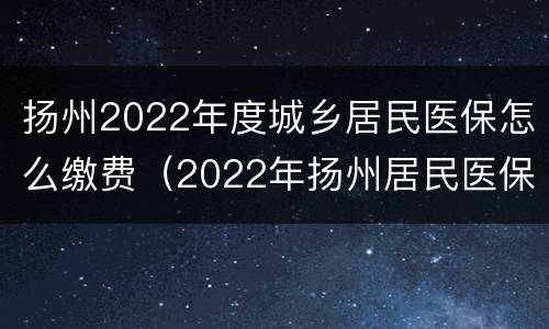 扬州2022年度城乡居民医保怎么缴费（2022年扬州居民医保缴费标准）