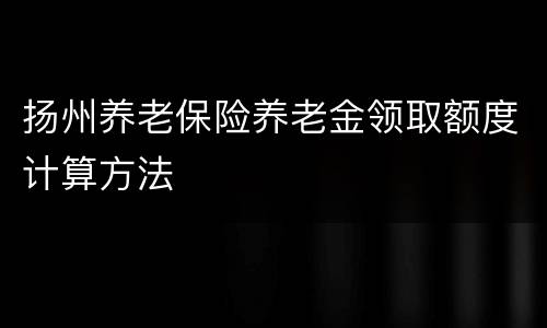 扬州养老保险养老金领取额度计算方法