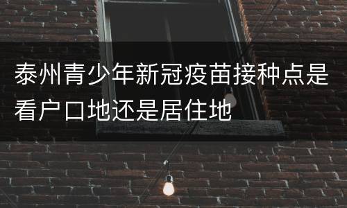 泰州青少年新冠疫苗接种点是看户口地还是居住地
