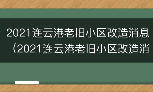 2021连云港老旧小区改造消息（2021连云港老旧小区改造消息）