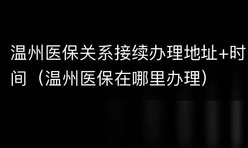 温州医保关系接续办理地址+时间（温州医保在哪里办理）