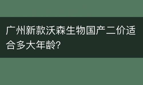 广州新款沃森生物国产二价适合多大年龄？