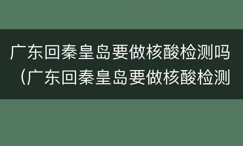广东回秦皇岛要做核酸检测吗（广东回秦皇岛要做核酸检测吗现在）