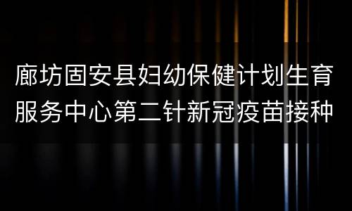 廊坊固安县妇幼保健计划生育服务中心第二针新冠疫苗接种指南